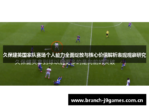 久保建英国家队赛场个人能力全面绽放与核心价值解析表现观察研究 久保建英国家队赛场个人能力全面绽放与核心价值解析表现观察研究