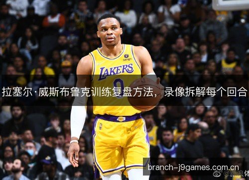 拉塞尔·威斯布鲁克训练复盘方法，录像拆解每个回合