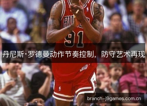 丹尼斯·罗德曼动作节奏控制，防守艺术再现