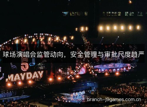 球场演唱会监管动向，安全管理与审批尺度趋严